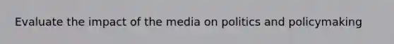 Evaluate the impact of the media on politics and policymaking