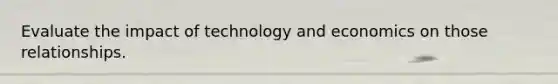 Evaluate the impact of technology and economics on those relationships.