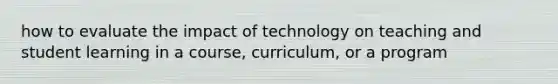 how to evaluate the impact of technology on teaching and student learning in a course, curriculum, or a program