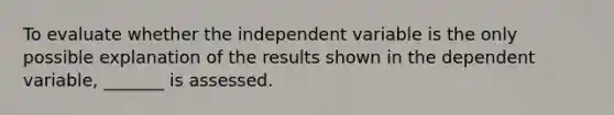 To evaluate whether the independent variable is the only possible explanation of the results shown in the dependent variable, _______ is assessed.