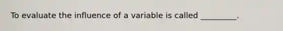 To evaluate the influence of a variable is called _________.