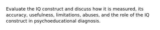 Evaluate the IQ construct and discuss how it is measured, its accuracy, usefulness, limitations, abuses, and the role of the IQ construct in psychoeducational diagnosis.