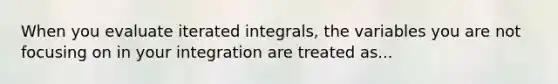 When you evaluate iterated integrals, the variables you are not focusing on in your integration are treated as...