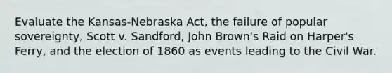 Evaluate the Kansas-Nebraska Act, the failure of popular sovereignty, Scott v. Sandford, John Brown's Raid on Harper's Ferry, and the election of 1860 as events leading to the Civil War.