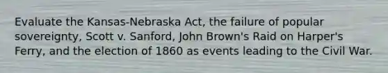 Evaluate the Kansas-Nebraska Act, the failure of popular sovereignty, Scott v. Sanford, John Brown's Raid on Harper's Ferry, and the election of 1860 as events leading to the Civil War.