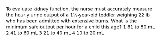 To evaluate kidney function, the nurse must accurately measure the hourly urine output of a 1½-year-old toddler weighing 22 lb who has been admitted with extensive burns. What is the minimum safe output per hour for a child this age? 1 61 to 80 mL 2 41 to 60 mL 3 21 to 40 mL 4 10 to 20 mL