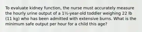 To evaluate kidney function, the nurse must accurately measure the hourly urine output of a 1½-year-old toddler weighing 22 lb (11 kg) who has been admitted with extensive burns. What is the minimum safe output per hour for a child this age?