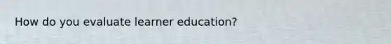 How do you evaluate learner education?