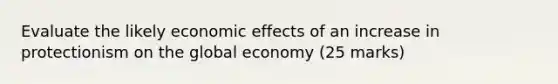 Evaluate the likely economic effects of an increase in protectionism on the global economy (25 marks)