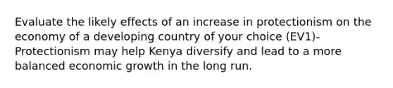 Evaluate the likely effects of an increase in protectionism on the economy of a developing country of your choice (EV1)- Protectionism may help Kenya diversify and lead to a more balanced economic growth in the long run.