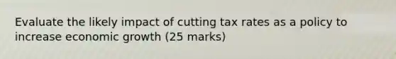 Evaluate the likely impact of cutting tax rates as a policy to increase economic growth (25 marks)