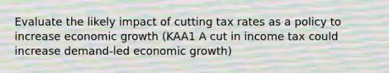 Evaluate the likely impact of cutting tax rates as a policy to increase economic growth (KAA1 A cut in income tax could increase demand-led economic growth)