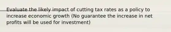 Evaluate the likely impact of cutting tax rates as a policy to increase economic growth (No guarantee the increase in net profits will be used for investment)