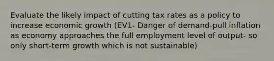 Evaluate the likely impact of cutting tax rates as a policy to increase economic growth (EV1- Danger of demand-pull inflation as economy approaches the full employment level of output- so only short-term growth which is not sustainable)