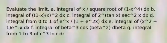 Evaluate the limit. a. integral of x / square root of (1-x^4) dx b. integral of ((1-x)/x)^2 dx c. integral of 2^(tan x) sec^2 x dx d. integral from 0 to 1 of e^x / (1 + e^2x) dx e. integral of (x^2 + 1)e^-x dx f. integral of beta^3 cos (beta^2) dbeta g. integral from 1 to 3 of r^3 ln r dr