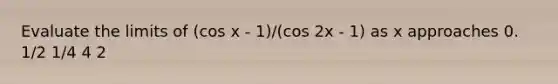 Evaluate the limits of (cos x - 1)/(cos 2x - 1) as x approaches 0. 1/2 1/4 4 2