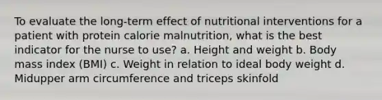 To evaluate the long-term effect of nutritional interventions for a patient with protein calorie malnutrition, what is the best indicator for the nurse to use? a. Height and weight b. Body mass index (BMI) c. Weight in relation to ideal body weight d. Midupper arm circumference and triceps skinfold