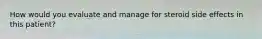 How would you evaluate and manage for steroid side effects in this patient?