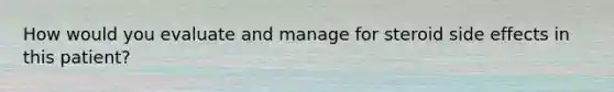 How would you evaluate and manage for steroid side effects in this patient?