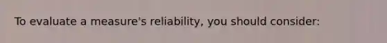 To evaluate a measure's reliability, you should consider:
