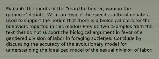 Evaluate the merits of the "man the hunter, woman the gatherer" debate. What are two of the specific cultural debates used to support the notion that there is a biological basis for the behaviors reported in this model? Provide two examples from the text that do not support the biological argument in favor of a gendered division of labor in foraging societies. Conclude by discussing the accuracy of the evolutionary model for understanding the idealized model of the sexual division of labor.