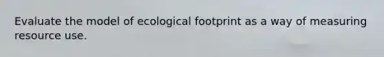 Evaluate the model of ecological footprint as a way of measuring resource use.