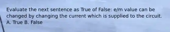 Evaluate the next sentence as True of False: e/m value can be changed by changing the current which is supplied to the circuit. A. True B. False