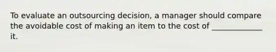 To evaluate an outsourcing decision, a manager should compare the avoidable cost of making an item to the cost of _____________ it.