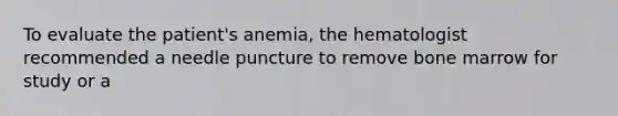 To evaluate the patient's anemia, the hematologist recommended a needle puncture to remove bone marrow for study or a