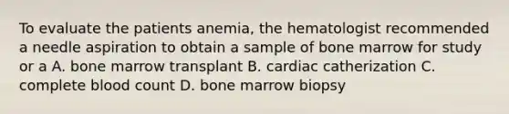 To evaluate the patients anemia, the hematologist recommended a needle aspiration to obtain a sample of bone marrow for study or a A. bone marrow transplant B. cardiac catherization C. complete blood count D. bone marrow biopsy