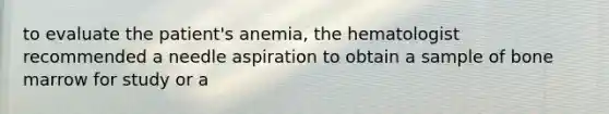 to evaluate the patient's anemia, the hematologist recommended a needle aspiration to obtain a sample of bone marrow for study or a