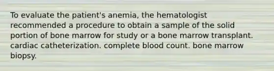 To evaluate the patient's anemia, the hematologist recommended a procedure to obtain a sample of the solid portion of bone marrow for study or a bone marrow transplant. cardiac catheterization. complete blood count. bone marrow biopsy.