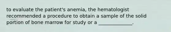 to evaluate the patient's anemia, the hematologist recommended a procedure to obtain a sample of the solid portion of bone marrow for study or a ______________.