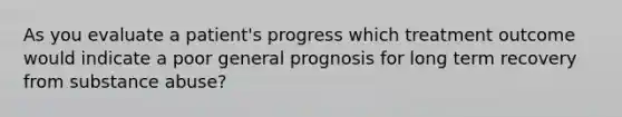 As you evaluate a patient's progress which treatment outcome would indicate a poor general prognosis for long term recovery from <a href='https://www.questionai.com/knowledge/kHdSpcXvrv-substance-abuse' class='anchor-knowledge'>substance abuse</a>?