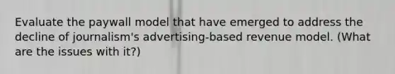 Evaluate the paywall model that have emerged to address the decline of journalism's advertising-based revenue model. (What are the issues with it?)