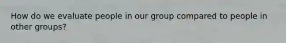 How do we evaluate people in our group compared to people in other groups?