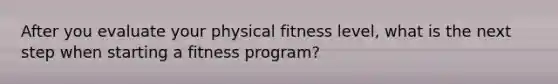 After you evaluate your physical fitness level, what is the next step when starting a fitness program?