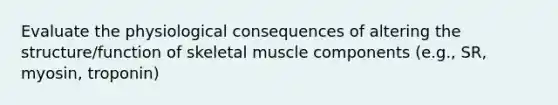 Evaluate the physiological consequences of altering the structure/function of skeletal muscle components (e.g., SR, myosin, troponin)