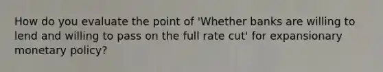 How do you evaluate the point of 'Whether banks are willing to lend and willing to pass on the full rate cut' for expansionary monetary policy?