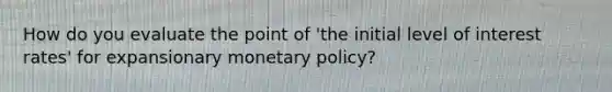 How do you evaluate the point of 'the initial level of interest rates' for expansionary monetary policy?