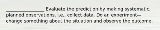 _________________ Evaluate the prediction by making systematic, planned observations. i.e., collect data. Do an experiment—change something about the situation and observe the outcome.