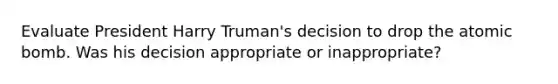 Evaluate President Harry Truman's decision to drop the atomic bomb. Was his decision appropriate or inappropriate?