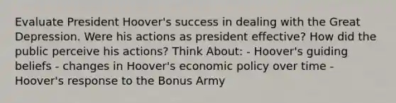 Evaluate President Hoover's success in dealing with the Great Depression. Were his actions as president effective? How did the public perceive his actions? Think About: - Hoover's guiding beliefs - changes in Hoover's economic policy over time - Hoover's response to the Bonus Army