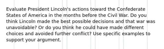 Evaluate President Lincoln's actions toward the Confederate States of America in the months before the Civil War. Do you think Lincoln made the best possible decisions and that war was unavoidable? Or do you think he could have made different choices and avoided further conflict? Use specific examples to support your argument.