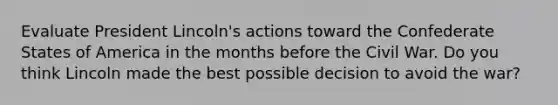 Evaluate President Lincoln's actions toward the Confederate States of America in the months before the Civil War. Do you think Lincoln made the best possible decision to avoid the war?