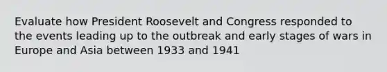 Evaluate how President Roosevelt and Congress responded to the events leading up to the outbreak and early stages of wars in Europe and Asia between 1933 and 1941