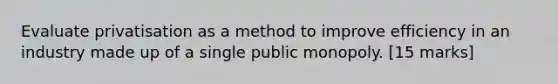 Evaluate privatisation as a method to improve efficiency in an industry made up of a single public monopoly. [15 marks]