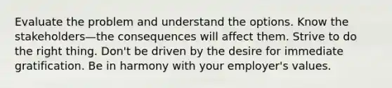 Evaluate the problem and understand the options. Know the stakeholders—the consequences will affect them. Strive to do the right thing. Don't be driven by the desire for immediate gratification. Be in harmony with your employer's values.