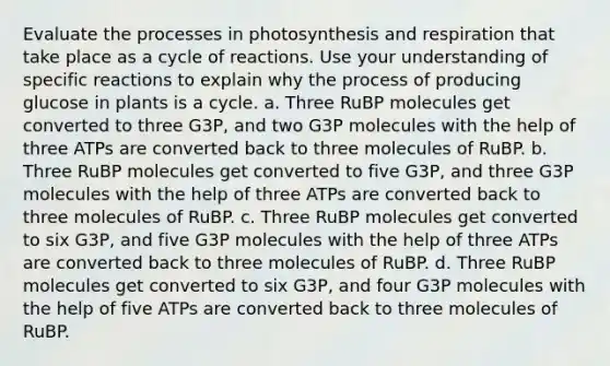 Evaluate the processes in photosynthesis and respiration that take place as a cycle of reactions. Use your understanding of specific reactions to explain why the process of producing glucose in plants is a cycle. a. Three RuBP molecules get converted to three G3P, and two G3P molecules with the help of three ATPs are converted back to three molecules of RuBP. b. Three RuBP molecules get converted to five G3P, and three G3P molecules with the help of three ATPs are converted back to three molecules of RuBP. c. Three RuBP molecules get converted to six G3P, and five G3P molecules with the help of three ATPs are converted back to three molecules of RuBP. d. Three RuBP molecules get converted to six G3P, and four G3P molecules with the help of five ATPs are converted back to three molecules of RuBP.