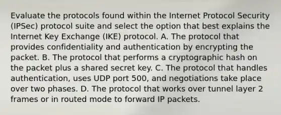 Evaluate the protocols found within the Internet Protocol Security (IPSec) protocol suite and select the option that best explains the Internet Key Exchange (IKE) protocol. A. The protocol that provides confidentiality and authentication by encrypting the packet. B. The protocol that performs a cryptographic hash on the packet plus a shared secret key. C. The protocol that handles authentication, uses UDP port 500, and negotiations take place over two phases. D. The protocol that works over tunnel layer 2 frames or in routed mode to forward IP packets.